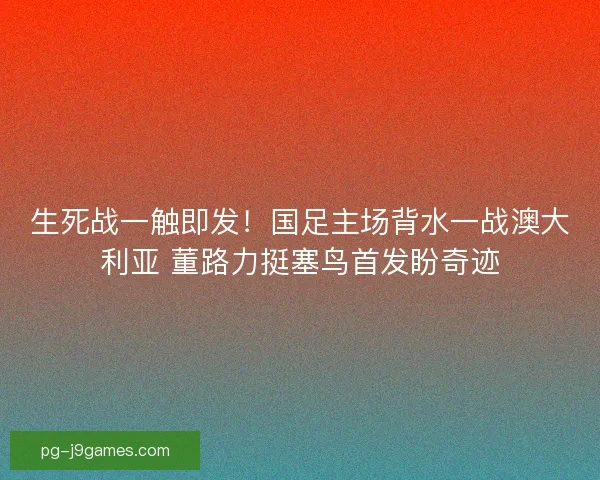 生死战一触即发！国足主场背水一战澳大利亚 董路力挺塞鸟首发盼奇迹