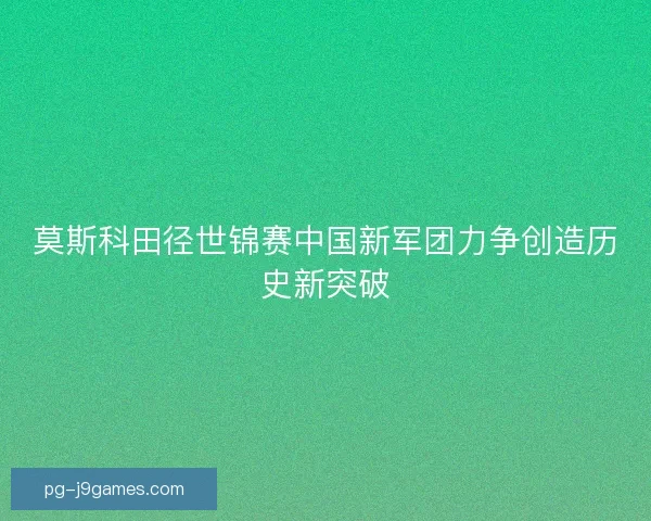 莫斯科田径世锦赛中国新军团力争创造历史新突破