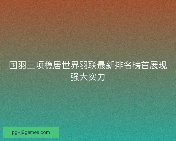 国羽三项稳居世界羽联最新排名榜首展现强大实力