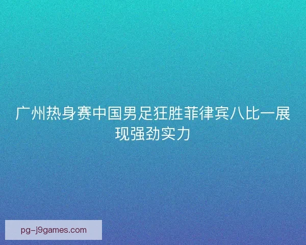 广州热身赛中国男足狂胜菲律宾八比一展现强劲实力 广州热身赛中国男足狂胜菲律宾八比一展现强劲实力