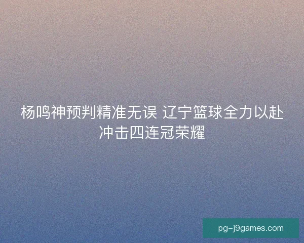杨鸣神预判精准无误 辽宁篮球全力以赴冲击四连冠荣耀