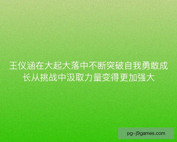 王仪涵在大起大落中不断突破自我勇敢成长从挑战中汲取力量变得更加强大 王仪涵在大起大落中不断突破自我勇敢成长从挑战中汲取力量变得更加强大
