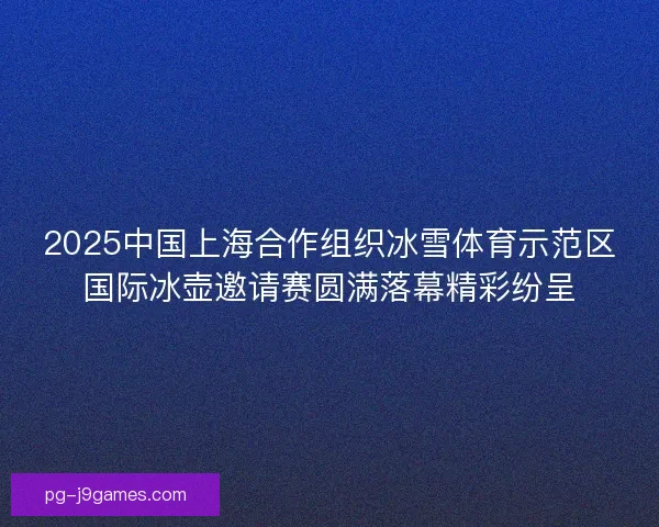 2025中国上海合作组织冰雪体育示范区国际冰壶邀请赛圆满落幕精彩纷呈