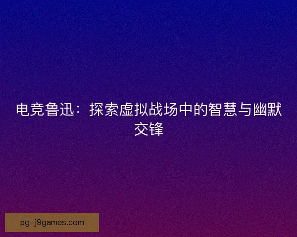电竞鲁迅：探索虚拟战场中的智慧与幽默交锋