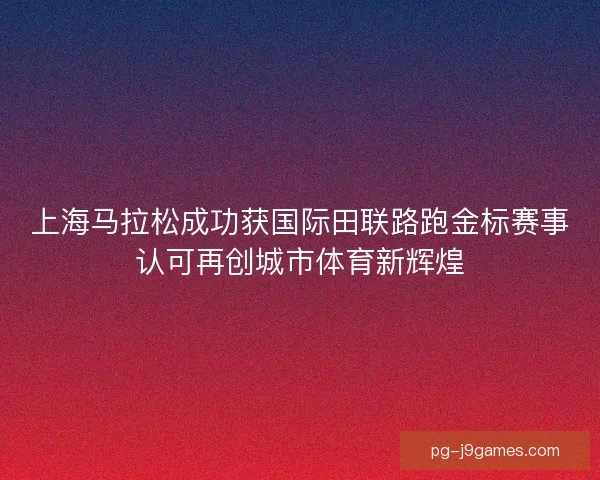 上海马拉松成功获国际田联路跑金标赛事认可再创城市体育新辉煌