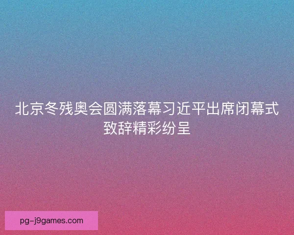 北京冬残奥会圆满落幕习近平出席闭幕式致辞精彩纷呈