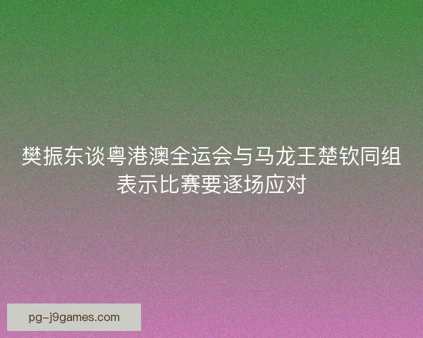 樊振东谈粤港澳全运会与马龙王楚钦同组表示比赛要逐场应对