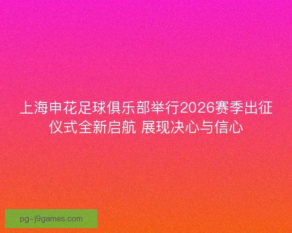 上海申花足球俱乐部举行2026赛季出征仪式全新启航 展现决心与信心