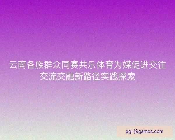 云南各族群众同赛共乐体育为媒促进交往交流交融新路径实践探索 云南各族群众同赛共乐体育为媒促进交往交流交融新路径实践探索