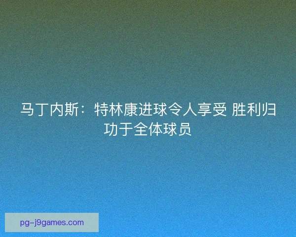 马丁内斯：特林康进球令人享受 胜利归功于全体球员