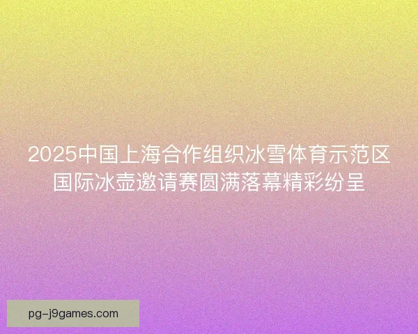 2025中国上海合作组织冰雪体育示范区国际冰壶邀请赛圆满落幕精彩纷呈 2025中国上海合作组织冰雪体育示范区国际冰壶邀请赛圆满落幕精彩纷呈