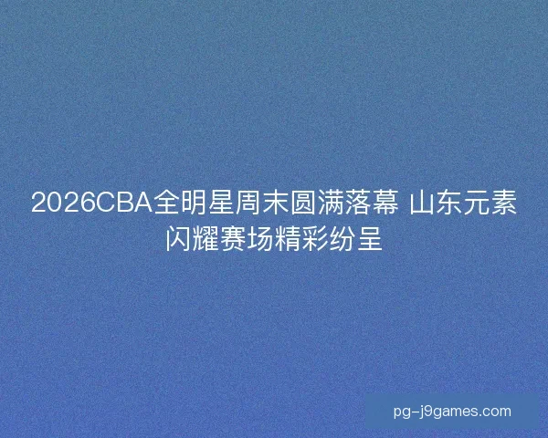 2026CBA全明星周末圆满落幕 山东元素闪耀赛场精彩纷呈 2026CBA全明星周末圆满落幕 山东元素闪耀赛场精彩纷呈