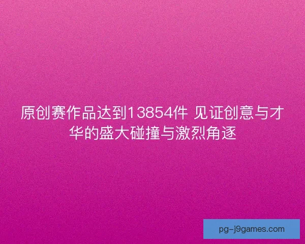 原创赛作品达到13854件 见证创意与才华的盛大碰撞与激烈角逐 原创赛作品达到13854件 见证创意与才华的盛大碰撞与激烈角逐