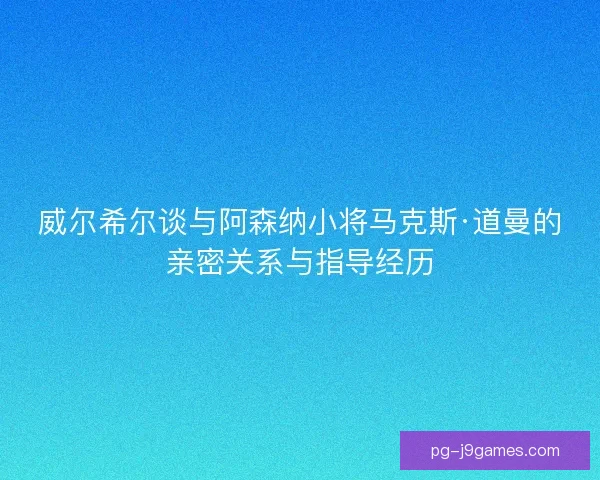 威尔希尔谈与阿森纳小将马克斯·道曼的亲密关系与指导经历 威尔希尔谈与阿森纳小将马克斯·道曼的亲密关系与指导经历