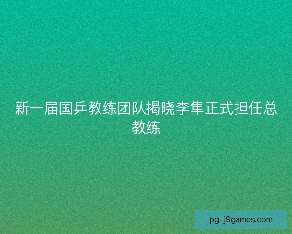 新一届国乒教练团队揭晓李隼正式担任总教练