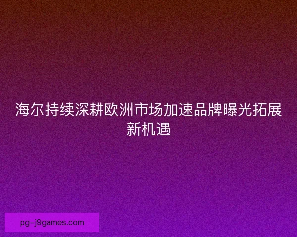 海尔持续深耕欧洲市场加速品牌曝光拓展新机遇