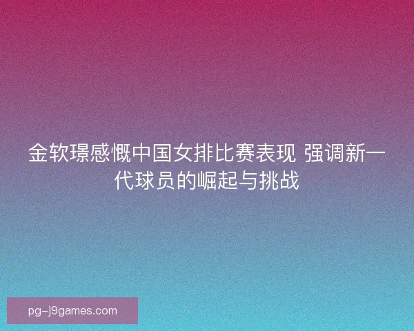 金软璟感慨中国女排比赛表现 强调新一代球员的崛起与挑战