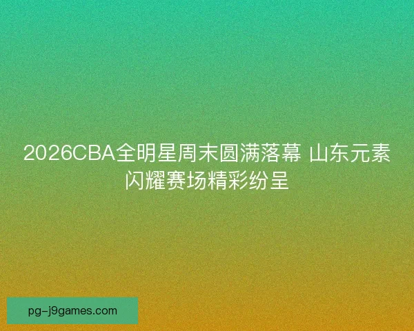 2026CBA全明星周末圆满落幕 山东元素闪耀赛场精彩纷呈