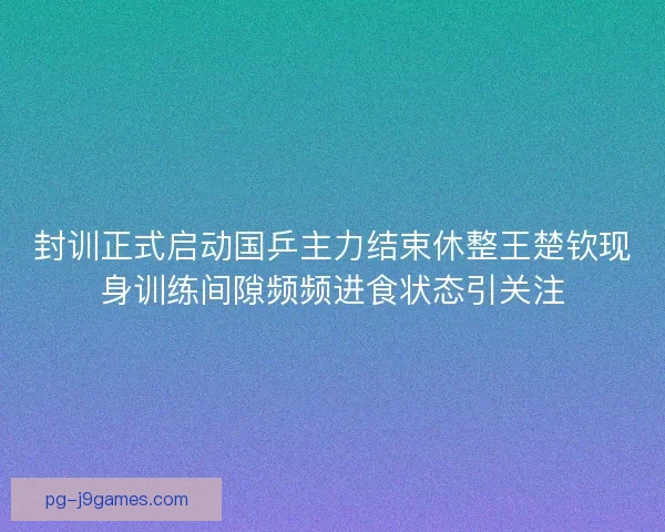 封训正式启动国乒主力结束休整王楚钦现身训练间隙频频进食状态引关注