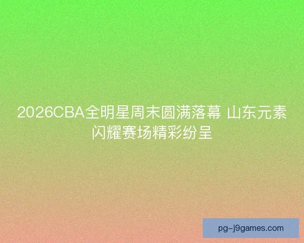 2026CBA全明星周末圆满落幕 山东元素闪耀赛场精彩纷呈