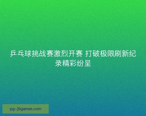 乒乓球挑战赛激烈开赛 打破极限刷新纪录精彩纷呈